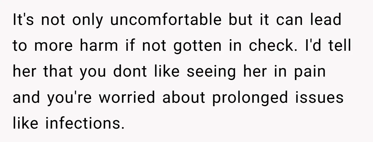 It's not only uncomfortable but it can lead to more harm if not gotten in check. I'd tell her that you dont like seeing her in pain and you're worried...