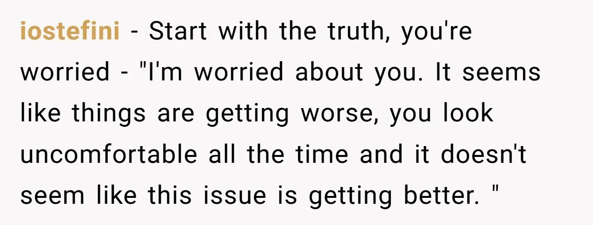 iostefini − Start with the truth, you're worried - "I'm worried about you. It seems like things are getting worse, you look uncomfortable all the time and it doesn't seem...