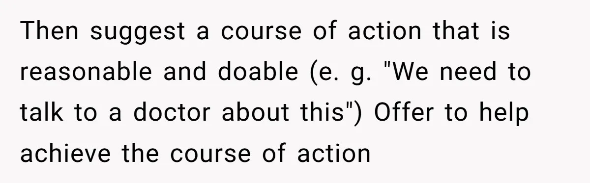Then suggest a course of action that is reasonable and doable (e. g. "We need to talk to a doctor about this") Offer to help achieve the course of action