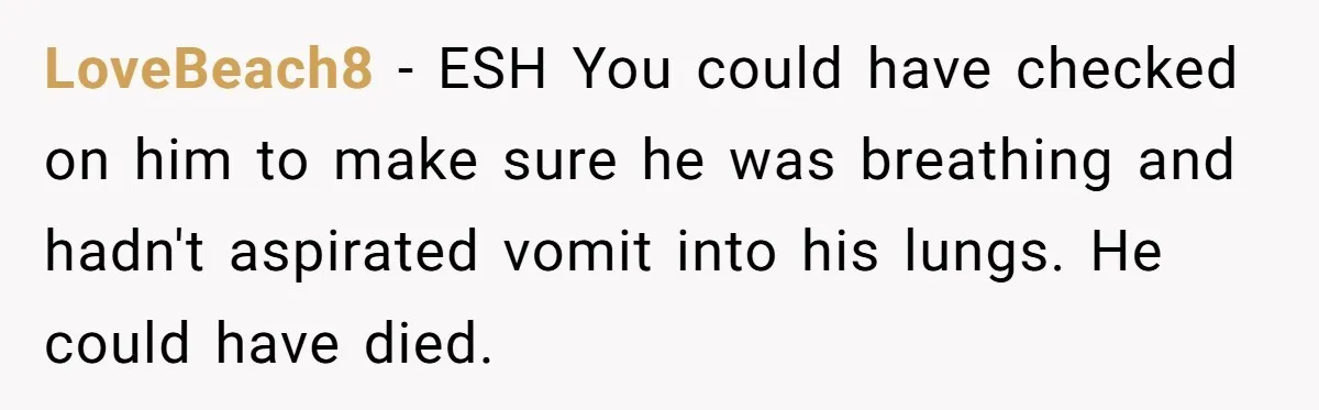 LoveBeach8 − ESH You could have checked on him to make sure he was breathing and hadn't aspirated vomit into his lungs. He could have died.