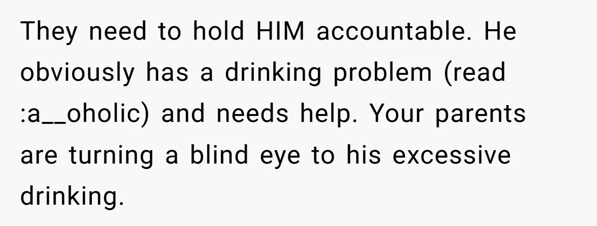 They need to hold HIM accountable. He obviously has a drinking problem (read :a__oholic) and needs help. Your parents are turning a blind eye to his excessive drinking.