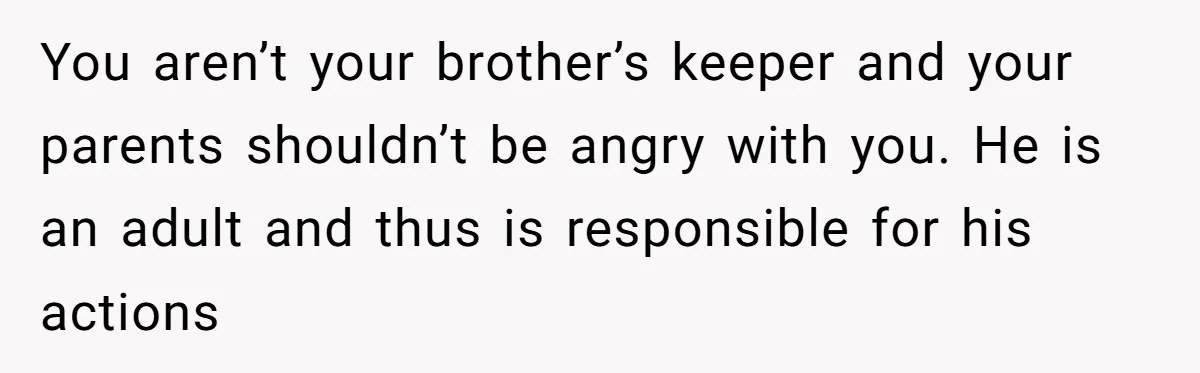 You aren’t your brother’s keeper and your parents shouldn’t be angry with you. He is an adult and thus is responsible for his actions
