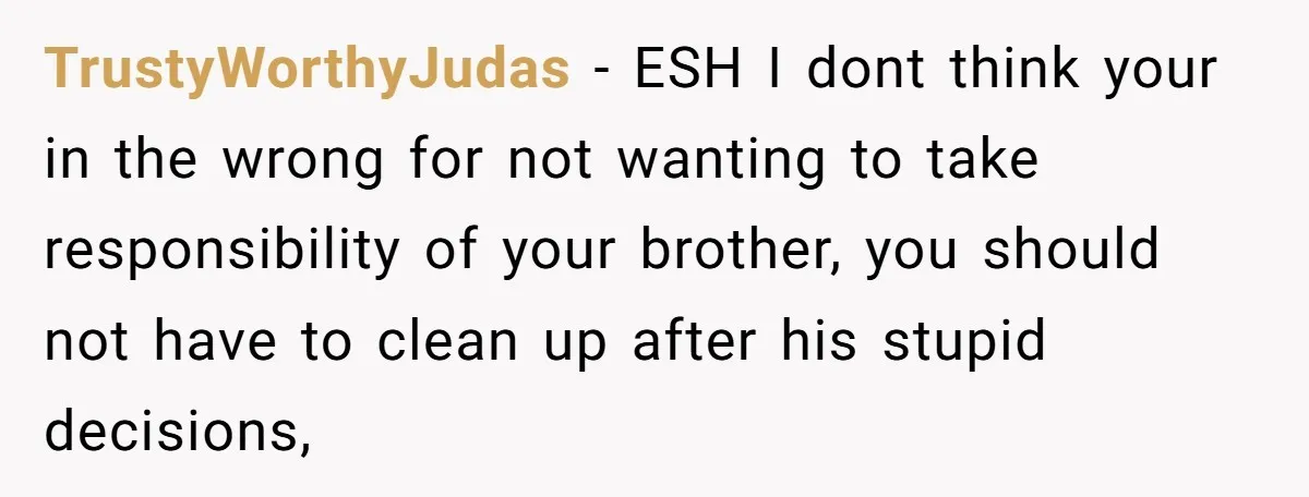 TrustyWorthyJudas − ESH I dont think your in the wrong for not wanting to take responsibility of your brother, you should not have to clean up after his stupid decisions,