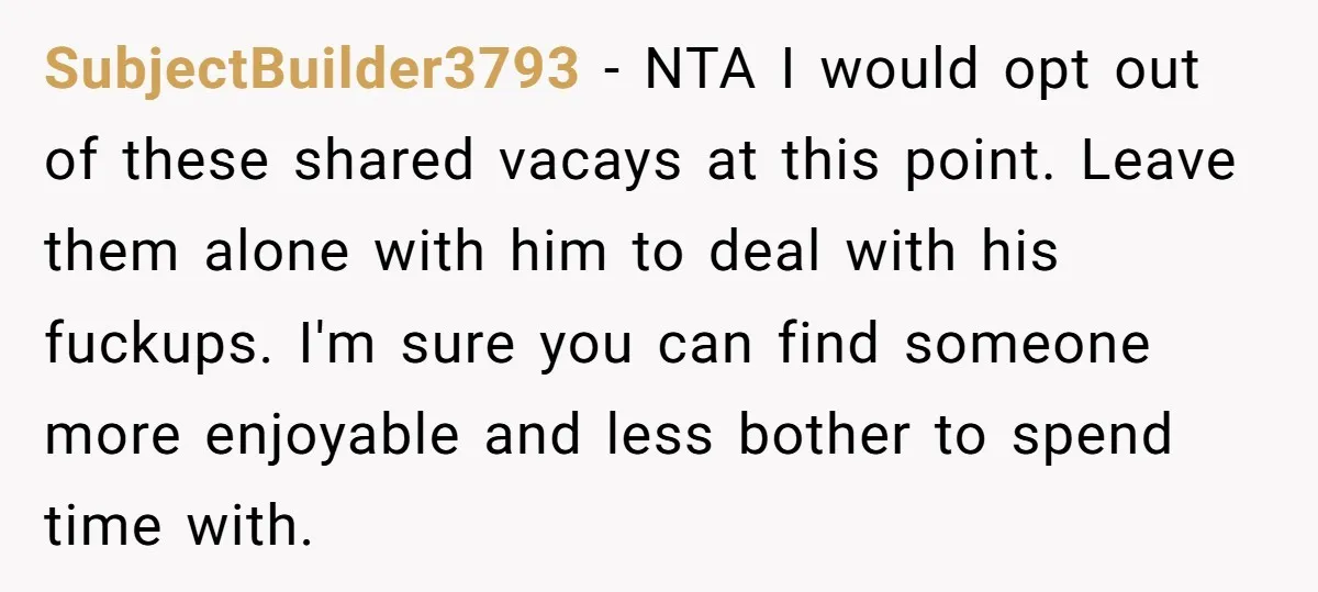 SubjectBuilder3793 − NTA I would opt out of these shared vacays at this point. Leave them alone with him to deal with his fuckups. I'm sure you can find someone...