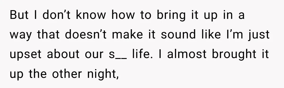 But I don’t know how to bring it up in a way that doesn’t make it sound like I’m just upset about our s__ life. I almost brought it up...