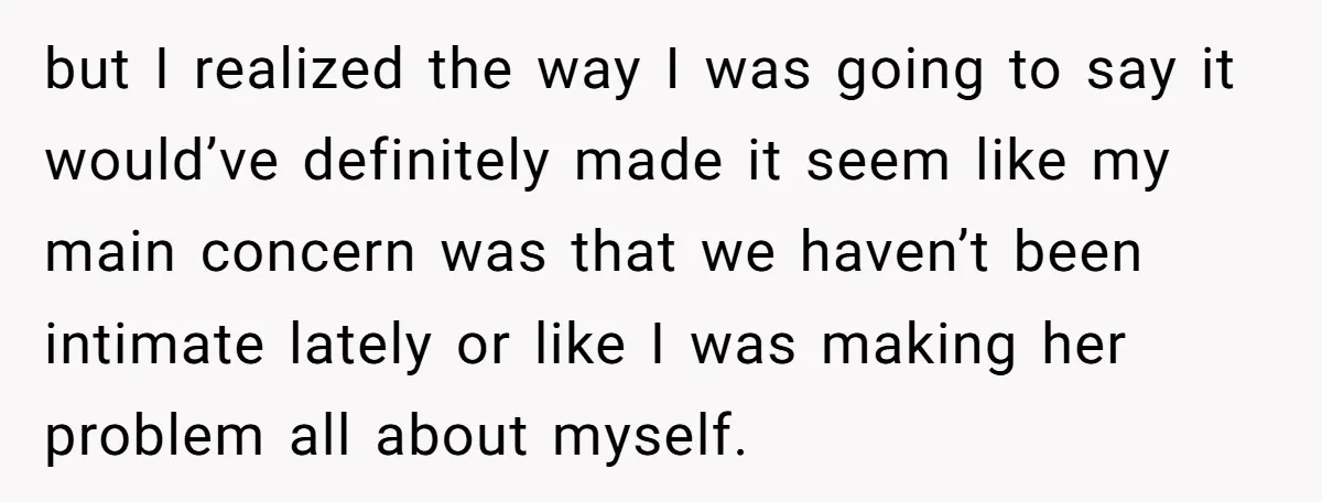 but I realized the way I was going to say it would’ve definitely made it seem like my main concern was that we haven’t been intimate lately or like I...
