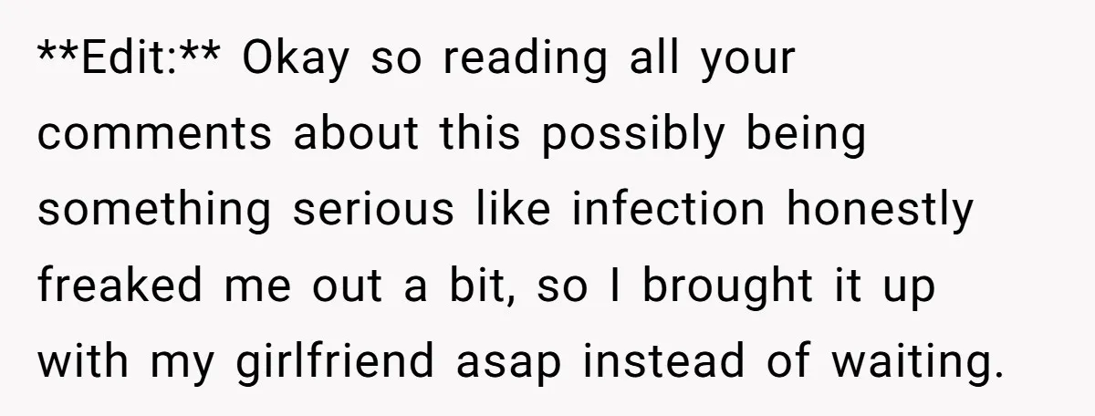 **Edit:** Okay so reading all your comments about this possibly being something serious like infection honestly freaked me out a bit, so I brought it up with my girlfriend asap...