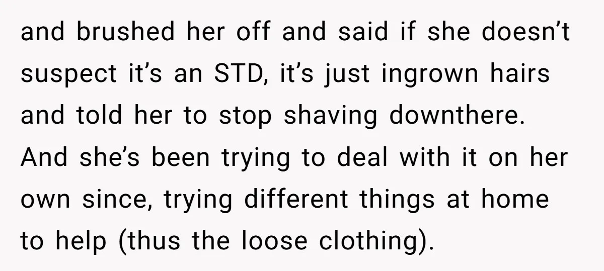 and brushed her off and said if she doesn’t suspect it’s an STD, it’s just ingrown hairs and told her to stop shaving downthere. And she’s been trying to deal...