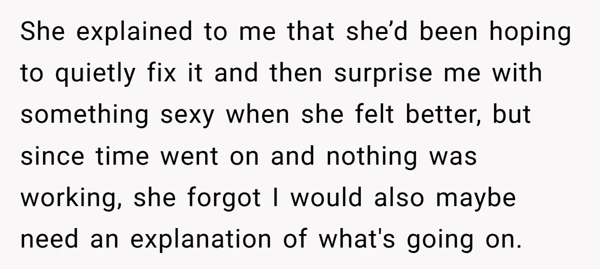 She explained to me that she’d been hoping to quietly fix it and then surprise me with something sexy when she felt better, but since time went on and nothing...