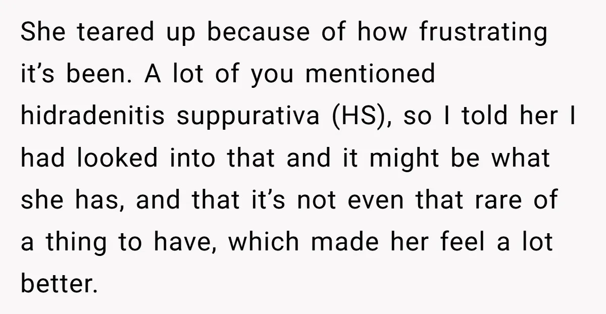 She teared up because of how frustrating it’s been. A lot of you mentioned hidradenitis suppurativa (HS), so I told her I had looked into that and it might be...