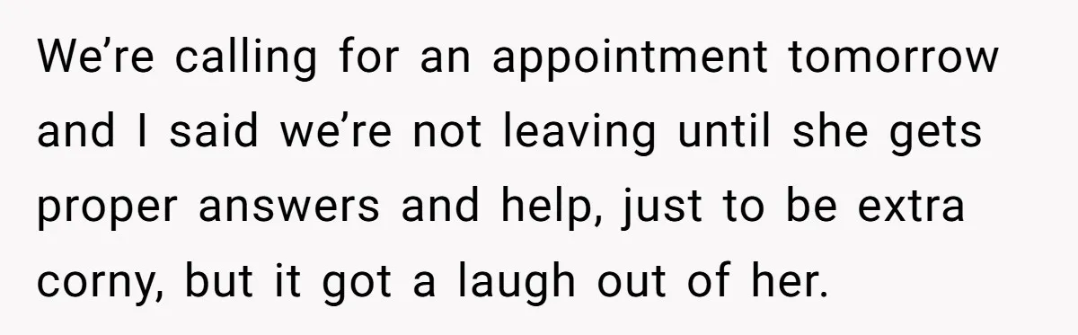 We’re calling for an appointment tomorrow and I said we’re not leaving until she gets proper answers and help, just to be extra corny, but it got a laugh out...