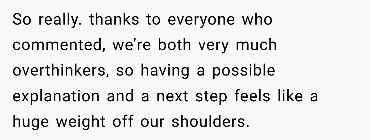 So really. thanks to everyone who commented, we’re both very much overthinkers, so having a possible explanation and a next step feels like a huge weight off our shoulders.