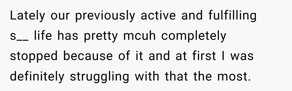 Lately our previously active and fulfilling s__ life has pretty mcuh completely stopped because of it and at first I was definitely struggling with that the most.