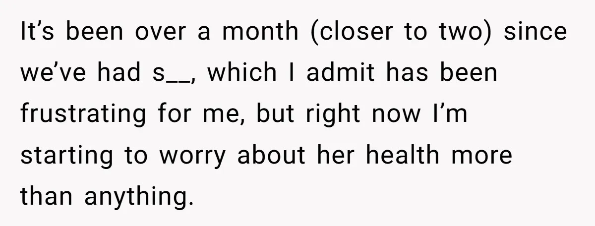 It’s been over a month (closer to two) since we’ve had s__, which I admit has been frustrating for me, but right now I’m starting to worry about her health...