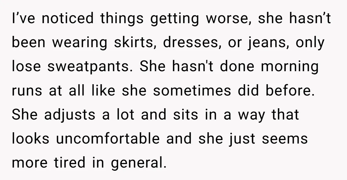 I’ve noticed things getting worse, she hasn’t been wearing skirts, dresses, or jeans, only lose sweatpants. She hasn't done morning runs at all like she sometimes did before. She adjusts...