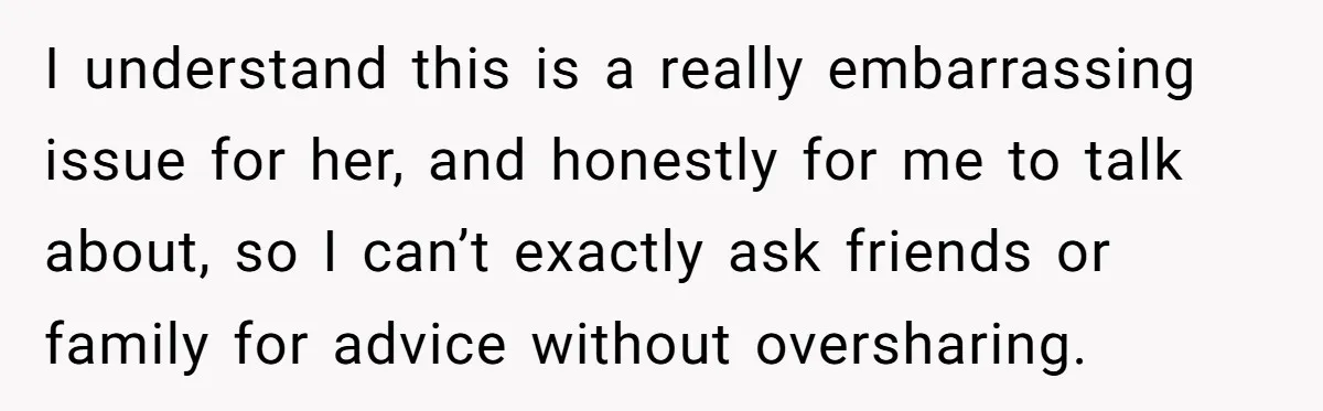 I understand this is a really embarrassing issue for her, and honestly for me to talk about, so I can’t exactly ask friends or family for advice without oversharing.