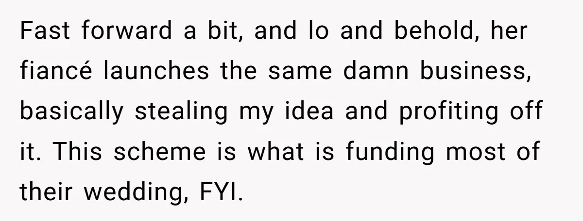 Fast forward a bit, and lo and behold, her fiancé launches the same damn business, basically stealing my idea and profiting off it. This scheme is what is funding most...