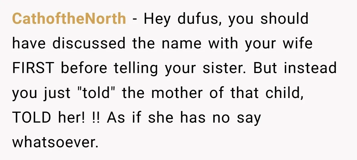CathoftheNorth − Hey dufus, you should have discussed the name with your wife FIRST before telling your sister. But instead you just "told" the mother of that child, TOLD her!...