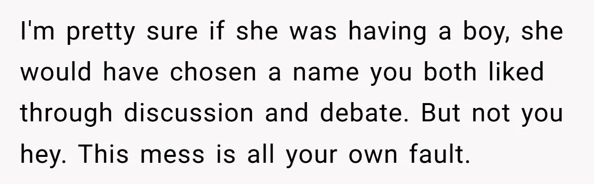 I'm pretty sure if she was having a boy, she would have chosen a name you both liked through discussion and debate. But not you hey. This mess is all...