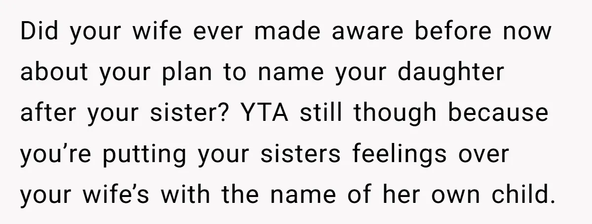 Did your wife ever made aware before now about your plan to name your daughter after your sister? YTA still though because you’re putting your sisters feelings over your wife’s...