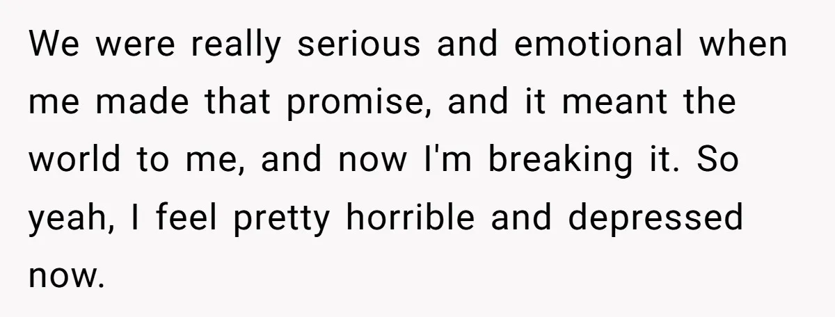 We were really serious and emotional when me made that promise, and it meant the world to me, and now I'm breaking it. So yeah, I feel pretty horrible and...