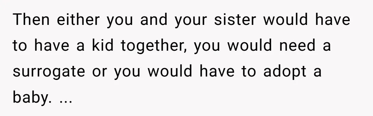 Then either you and your sister would have to have a kid together, you would need a surrogate or you would have to adopt a baby. ...