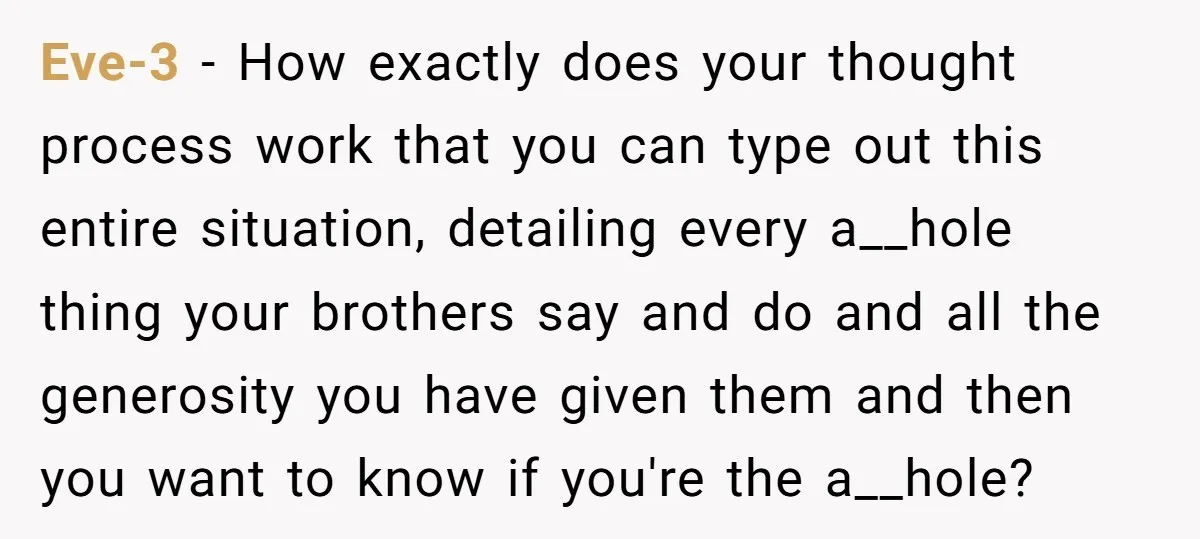 Eve-3 − How exactly does your thought process work that you can type out this entire situation, detailing every a__hole thing your brothers say and do and all the generosity...