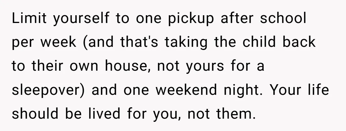Limit yourself to one pickup after school per week (and that's taking the child back to their own house, not yours for a sleepover) and one weekend night. Your life...