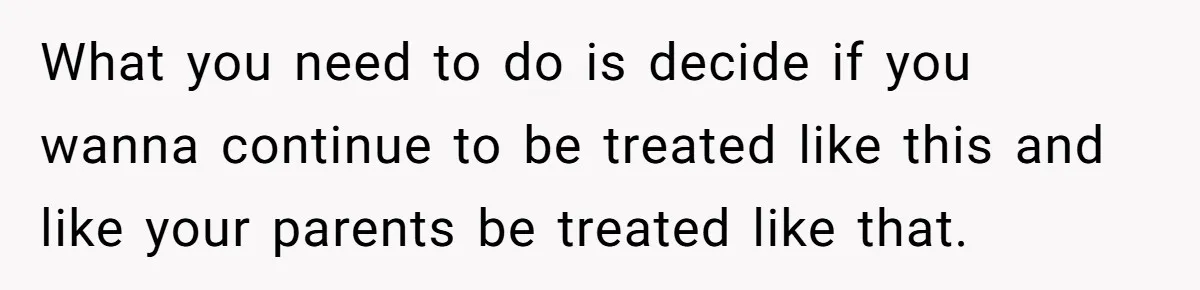What you need to do is decide if you wanna continue to be treated like this and like your parents be treated like that.