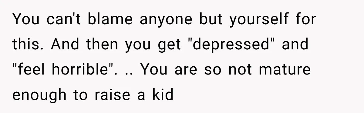 You can't blame anyone but yourself for this. And then you get "depressed" and "feel horrible". .. You are so not mature enough to raise a kid