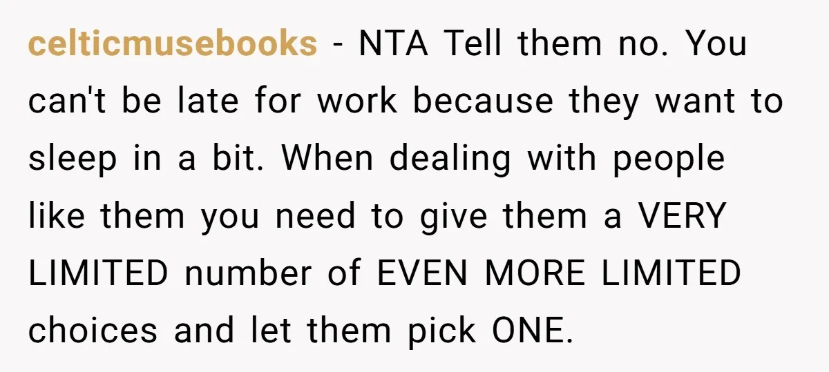 celticmusebooks − NTA Tell them no. You can't be late for work because they want to sleep in a bit. When dealing with people like them you need to give...