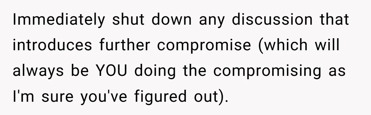Immediately shut down any discussion that introduces further compromise (which will always be YOU doing the compromising as I'm sure you've figured out).