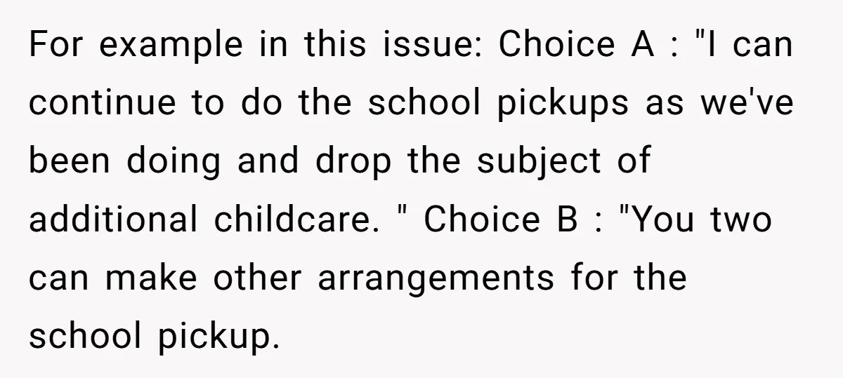 For example in this issue: Choice A : "I can continue to do the school pickups as we've been doing and drop the subject of additional childcare. " Choice B...