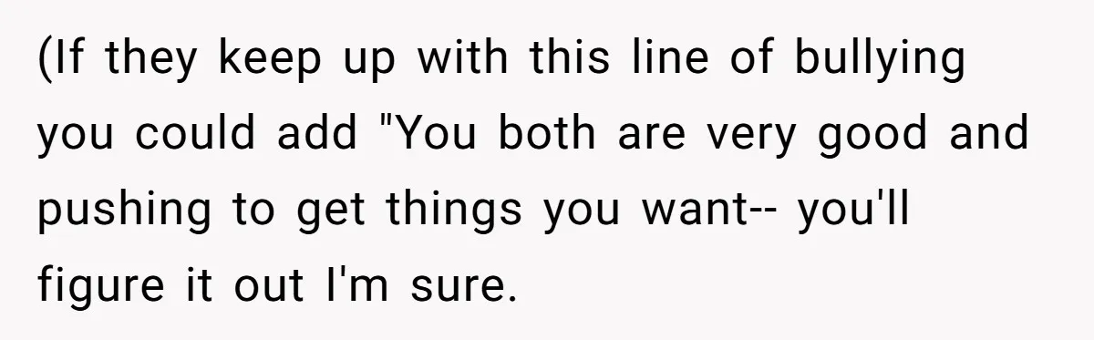 (If they keep up with this line of bullying you could add "You both are very good and pushing to get things you want-- you'll figure it out I'm sure.