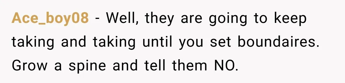 Ace_boy08 − Well, they are going to keep taking and taking until you set boundaires. Grow a spine and tell them NO.