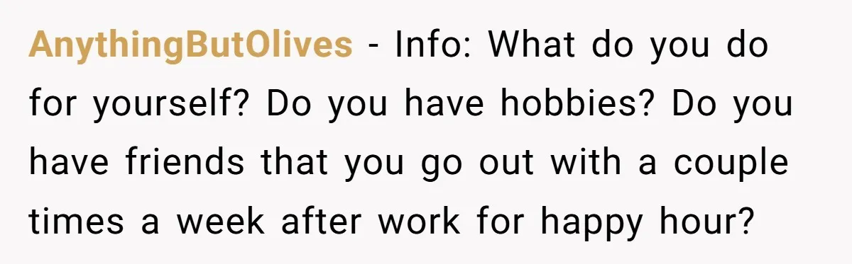 AnythingButOlives − Info: What do you do for yourself? Do you have hobbies? Do you have friends that you go out with a couple times a week after work for...