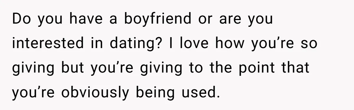 Do you have a boyfriend or are you interested in dating? I love how you’re so giving but you’re giving to the point that you’re obviously being used.