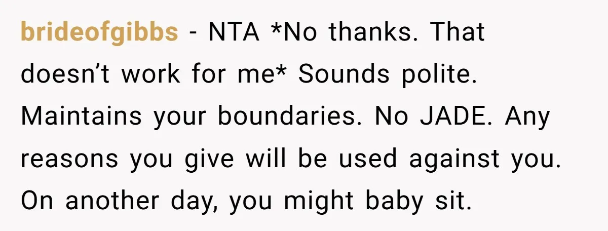 brideofgibbs − NTA *No thanks. That doesn’t work for me* Sounds polite. Maintains your boundaries. No JADE. Any reasons you give will be used against you. On another day, you...