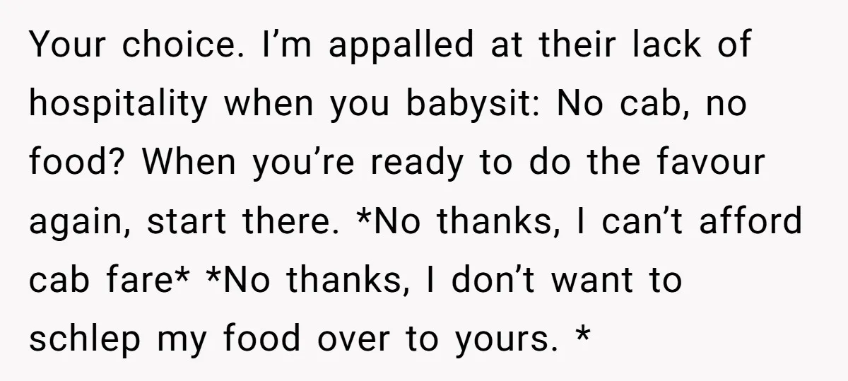 Your choice. I’m appalled at their lack of hospitality when you babysit: No cab, no food? When you’re ready to do the favour again, start there. *No thanks, I can’t...