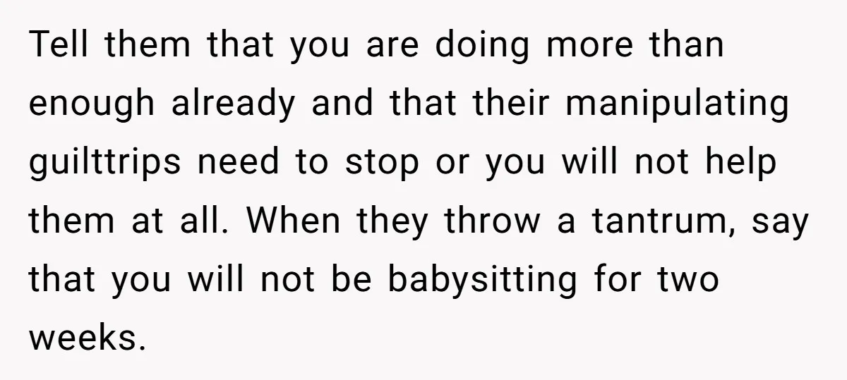 Tell them that you are doing more than enough already and that their manipulating guilttrips need to stop or you will not help them at all. When they throw a...