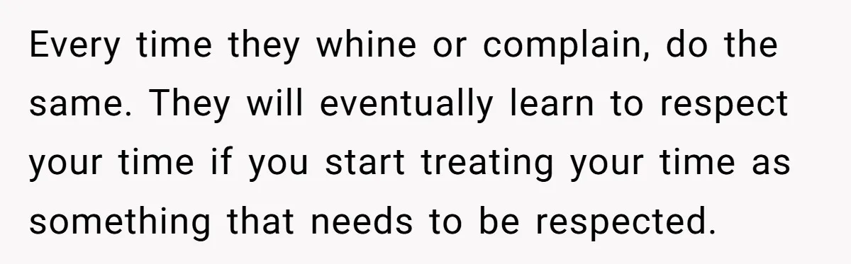 Every time they whine or complain, do the same. They will eventually learn to respect your time if you start treating your time as something that needs to be respected.