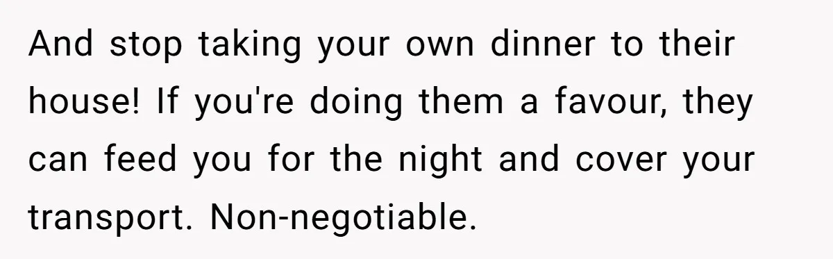 And stop taking your own dinner to their house! If you're doing them a favour, they can feed you for the night and cover your transport. Non-negotiable.