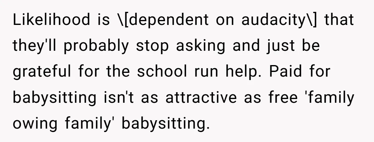 Likelihood is \[dependent on audacity\] that they'll probably stop asking and just be grateful for the school run help. Paid for babysitting isn't as attractive as free 'family owing family'...