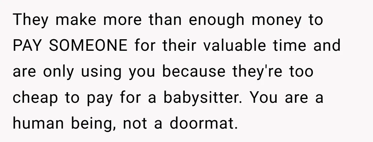 They make more than enough money to PAY SOMEONE for their valuable time and are only using you because they're too cheap to pay for a babysitter. You are a...