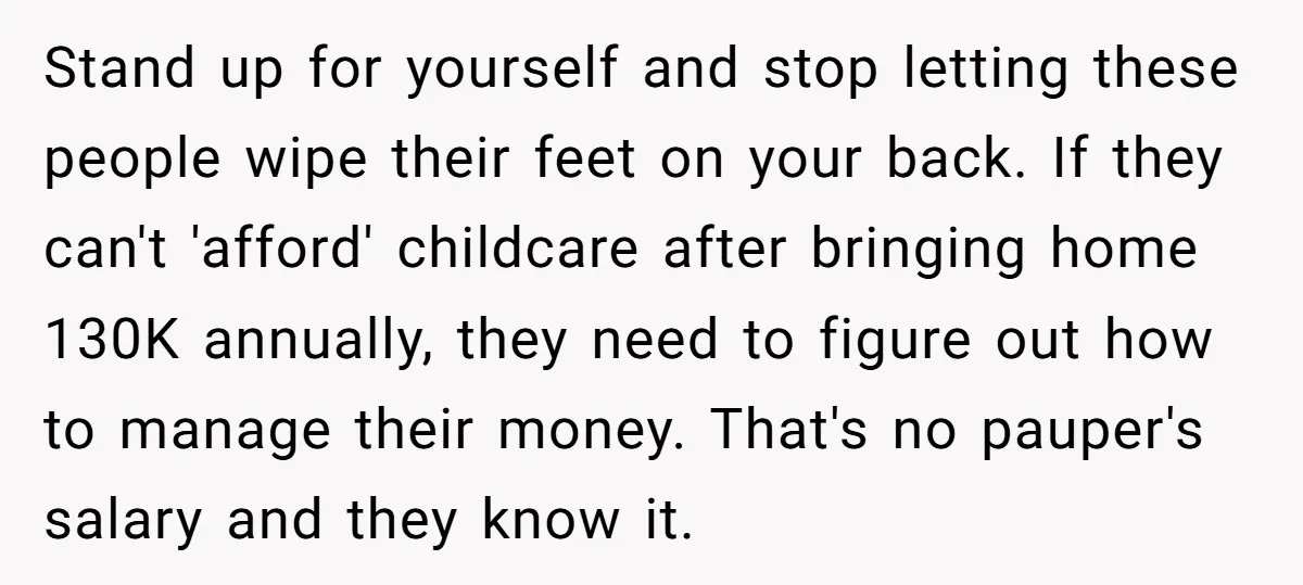 Stand up for yourself and stop letting these people wipe their feet on your back. If they can't 'afford' childcare after bringing home 130K annually, they need to figure out...