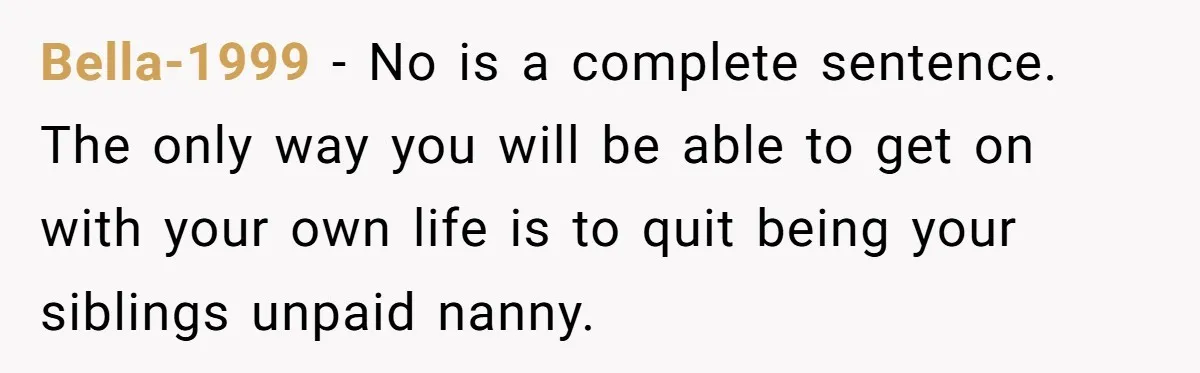 Bella-1999 − No is a complete sentence. The only way you will be able to get on with your own life is to quit being your siblings unpaid nanny.