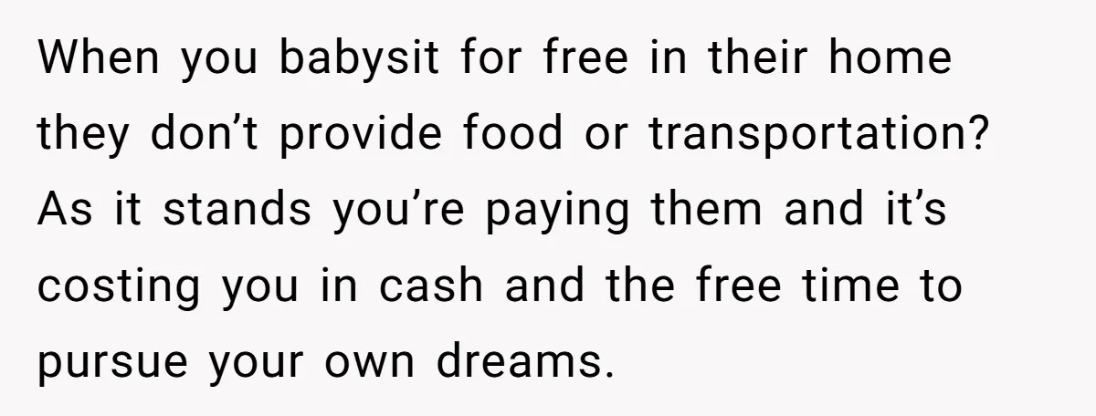 When you babysit for free in their home they don’t provide food or transportation? As it stands you’re paying them and it’s costing you in cash and the free time...