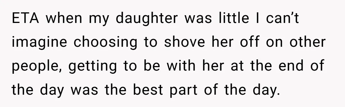 ETA when my daughter was little I can’t imagine choosing to shove her off on other people, getting to be with her at the end of the day was the...