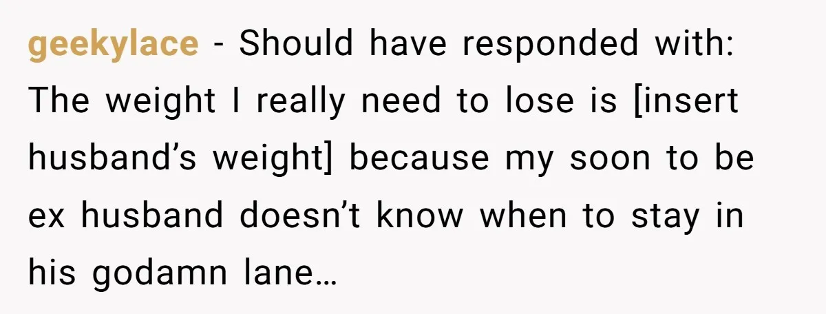 geekylace − Should have responded with: The weight I really need to lose is [insert husband’s weight] because my soon to be ex husband doesn’t know when to stay in...