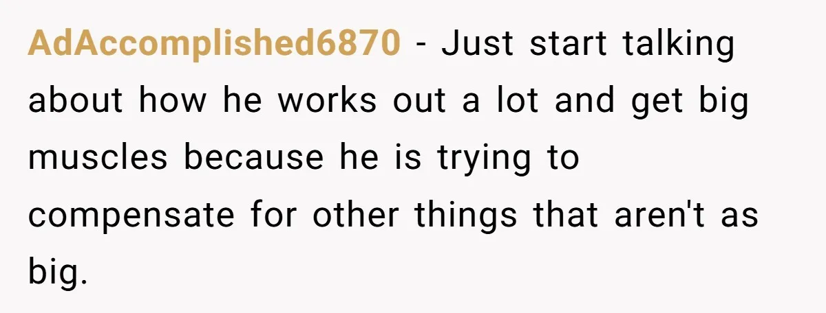 AdAccomplished6870 − Just start talking about how he works out a lot and get big muscles because he is trying to compensate for other things that aren't as big.